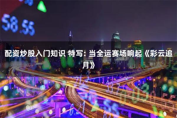 配资炒股入门知识 特写: 当全运赛场响起《彩云追月》