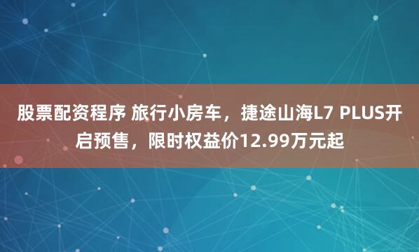 股票配资程序 旅行小房车，捷途山海L7 PLUS开启预售，限时权益价12.99万元起