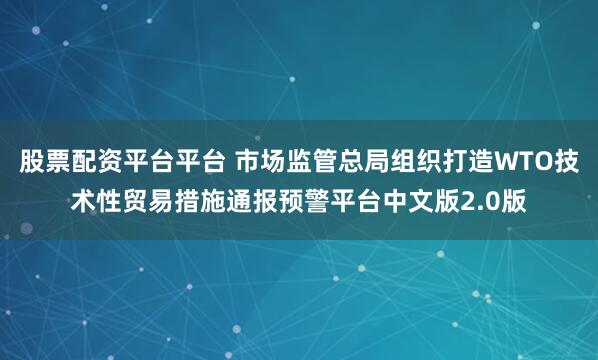 股票配资平台平台 市场监管总局组织打造WTO技术性贸易措施通报预警平台中文版2.0版