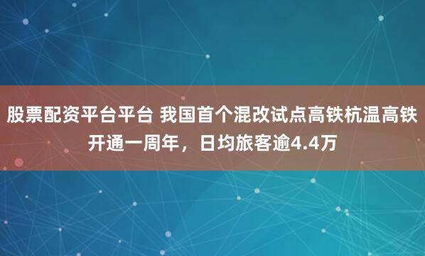 股票配资平台平台 我国首个混改试点高铁杭温高铁开通一周年，日均旅客逾4.4万