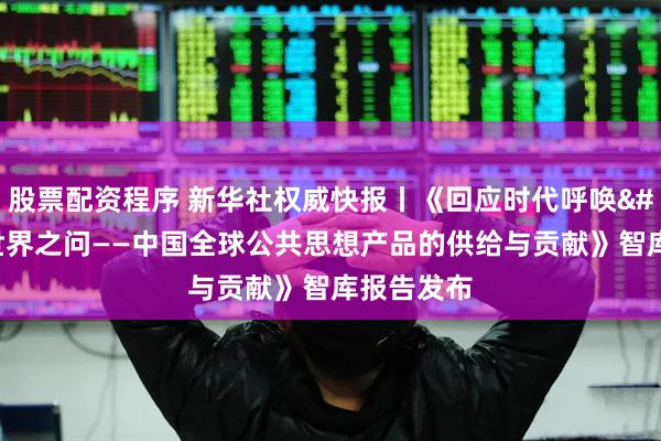 股票配资程序 新华社权威快报丨《回应时代呼唤 解答世界之问——中国全球公共思想产品的供给与贡献》智库报告发布