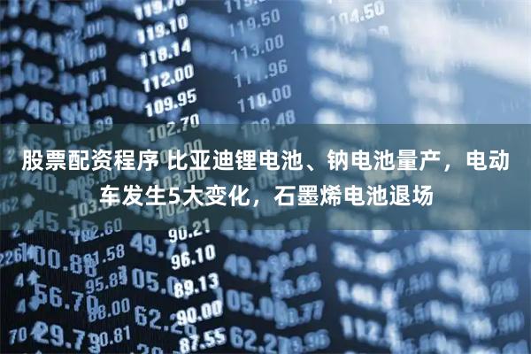 股票配资程序 比亚迪锂电池、钠电池量产，电动车发生5大变化，石墨烯电池退场
