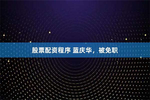 股票配资程序 蓝庆华，被免职