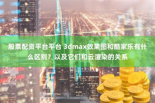 股票配资平台平台 3dmax效果图和酷家乐有什么区别？以及它们和云渲染的关系