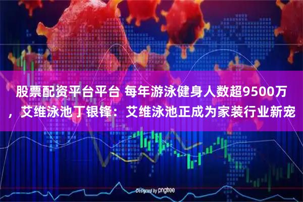 股票配资平台平台 每年游泳健身人数超9500万，艾维泳池丁银锋：艾维泳池正成为家装行业新宠