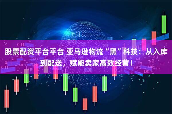 股票配资平台平台 亚马逊物流“黑”科技：从入库到配送，赋能卖家高效经营！
