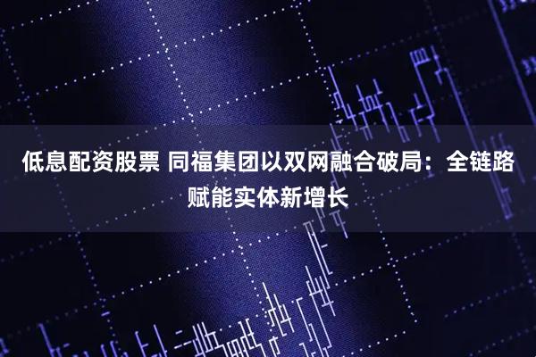 低息配资股票 同福集团以双网融合破局：全链路赋能实体新增长