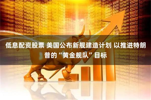 低息配资股票 美国公布新舰建造计划 以推进特朗普的“黄金舰队”目标
