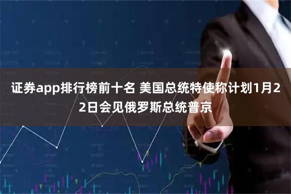 证券app排行榜前十名 美国总统特使称计划1月22日会见俄罗斯总统普京