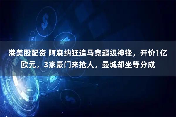 港美股配资 阿森纳狂追马竞超级神锋，开价1亿欧元，3家豪门来抢人，曼城却坐等分成