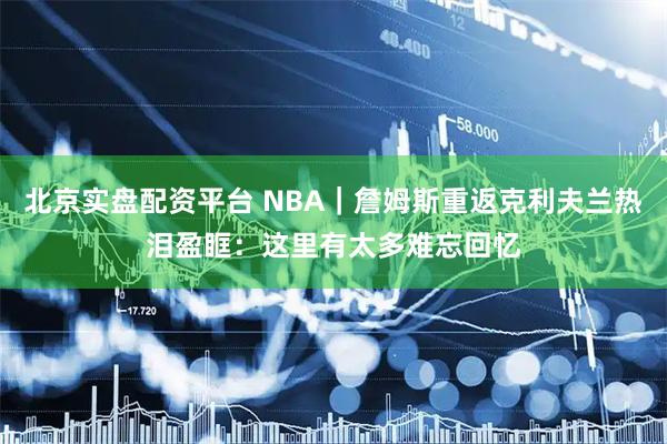 北京实盘配资平台 NBA｜詹姆斯重返克利夫兰热泪盈眶：这里有太多难忘回忆
