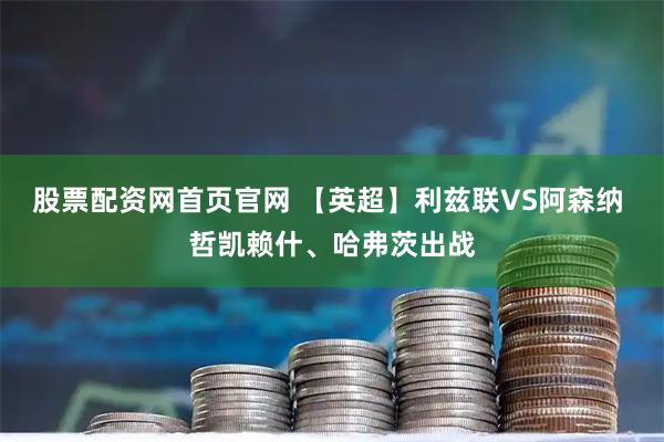股票配资网首页官网 【英超】利兹联VS阿森纳 哲凯赖什、哈弗茨出战