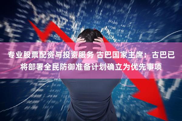 专业股票配资与投资服务 古巴国家主席：古巴已将部署全民防御准备计划确立为优先事项