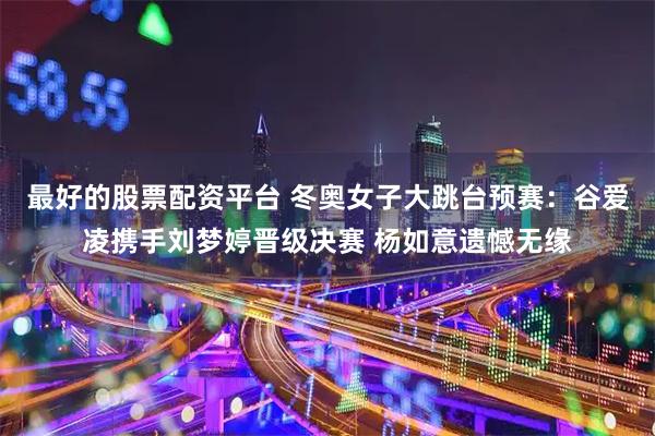 最好的股票配资平台 冬奥女子大跳台预赛：谷爱凌携手刘梦婷晋级决赛 杨如意遗憾无缘