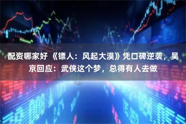 配资哪家好 《镖人：风起大漠》凭口碑逆袭，吴京回应：武侠这个梦，总得有人去做