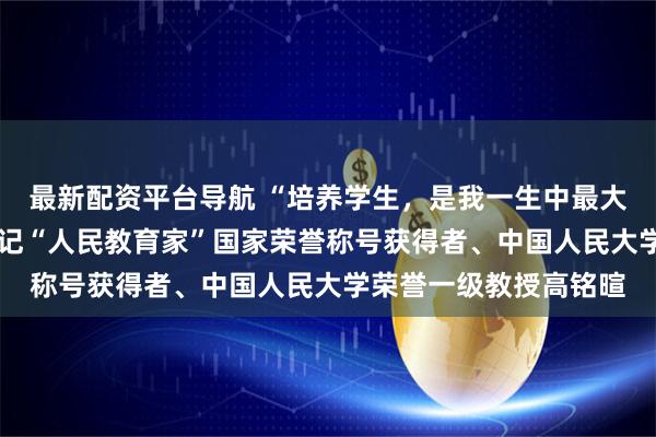 最新配资平台导航 “培养学生，是我一生中最大的乐趣和成就”——追记“人民教育家”国家荣誉称号获得者、中国人民大学荣誉一级教授高铭暄