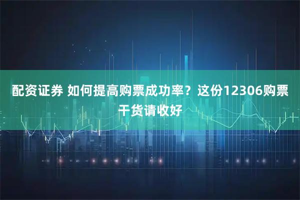 配资证券 如何提高购票成功率？这份12306购票干货请收好