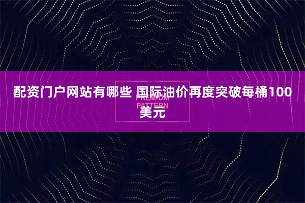 配资门户网站有哪些 国际油价再度突破每桶100美元