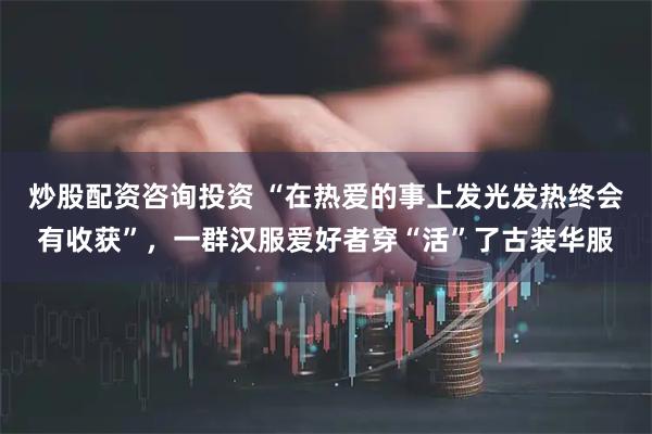 炒股配资咨询投资 “在热爱的事上发光发热终会有收获”，一群汉服爱好者穿“活”了古装华服